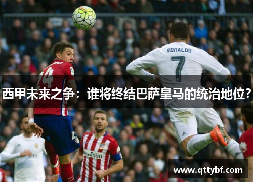 西甲未来之争:谁将终结巴萨皇马的统治地位? 西甲未来之争:谁将终结巴萨皇马的统治地位?